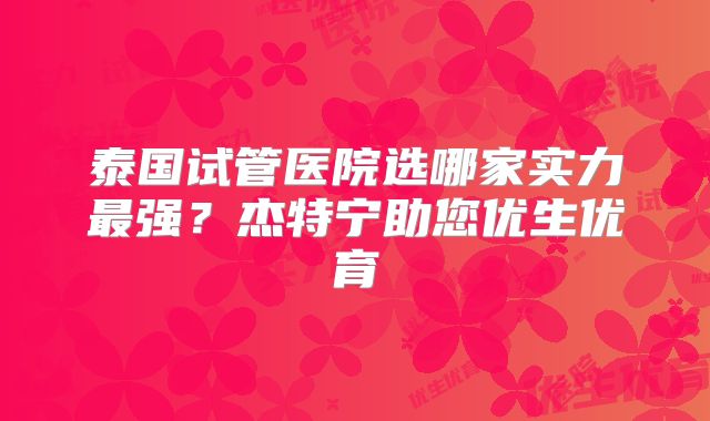 泰国试管医院选哪家实力最强？杰特宁助您优生优育