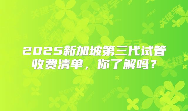 2025新加坡第三代试管收费清单，你了解吗？