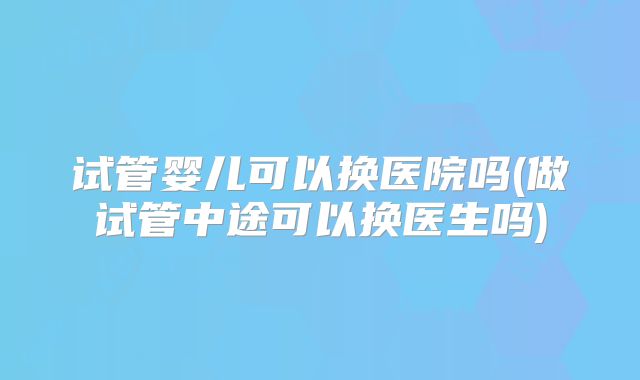 试管婴儿可以换医院吗(做试管中途可以换医生吗)