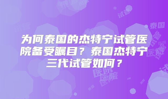 为何泰国的杰特宁试管医院备受瞩目？泰国杰特宁三代试管如何？