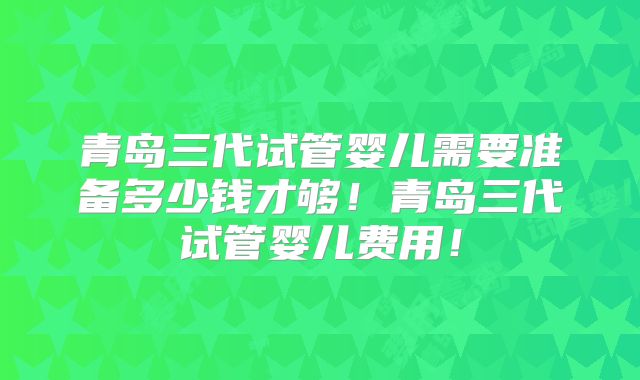 青岛三代试管婴儿需要准备多少钱才够！青岛三代试管婴儿费用！