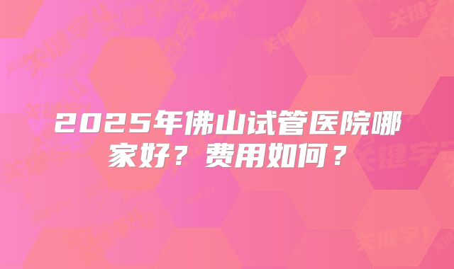2025年佛山试管医院哪家好？费用如何？
