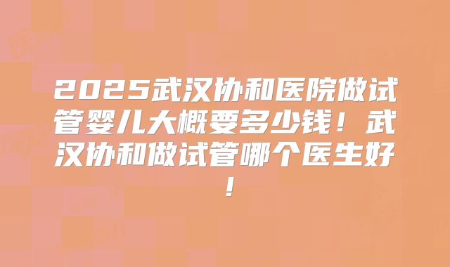 2025武汉协和医院做试管婴儿大概要多少钱!武汉协和做试管哪个医生好!