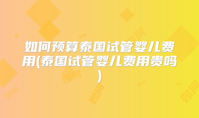 如何预算泰国试管婴儿费用(泰国试管婴儿费用贵吗)