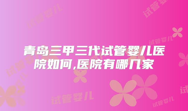 青岛三甲三代试管婴儿医院如何,医院有哪几家