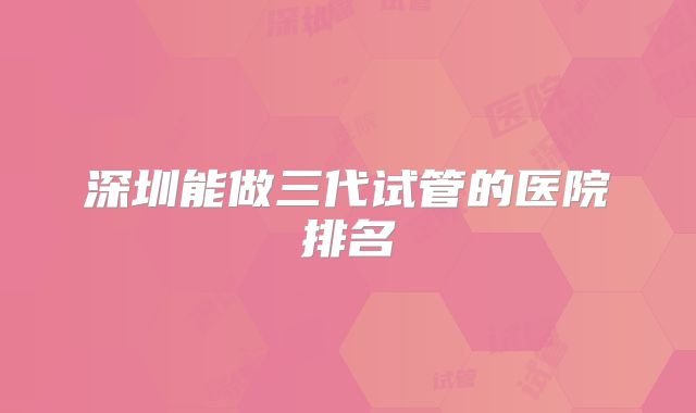 深圳能做三代试管的医院排名