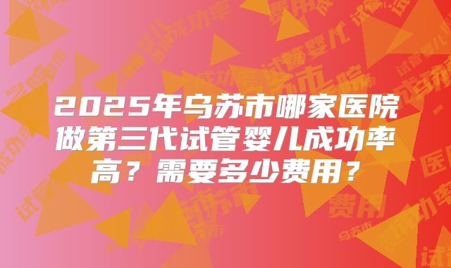 2025年乌苏市哪家医院做第三代试管婴儿成功率高？需要多少费用？
