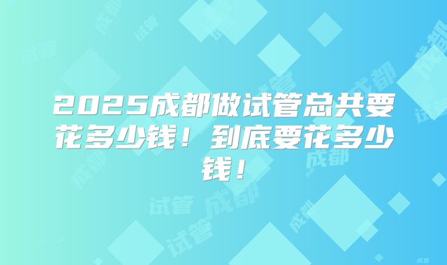 2025成都做试管总共要花多少钱！到底要花多少钱！