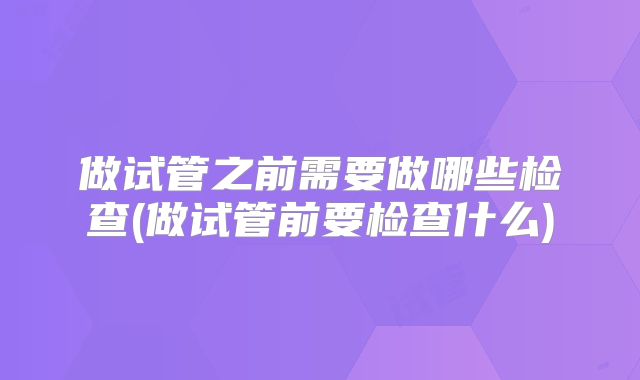 做试管之前需要做哪些检查(做试管前要检查什么)