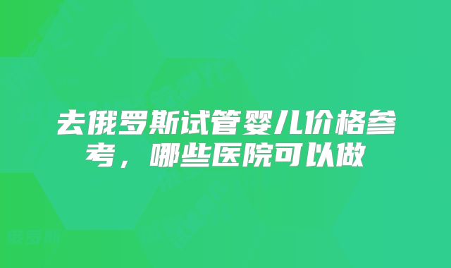 去俄罗斯试管婴儿价格参考，哪些医院可以做