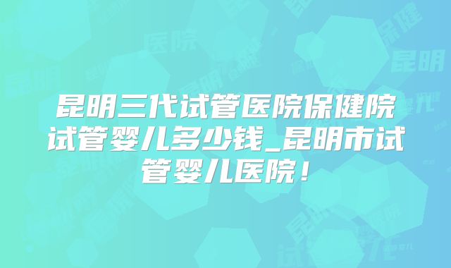 昆明三代试管医院保健院试管婴儿多少钱_昆明市试管婴儿医院！
