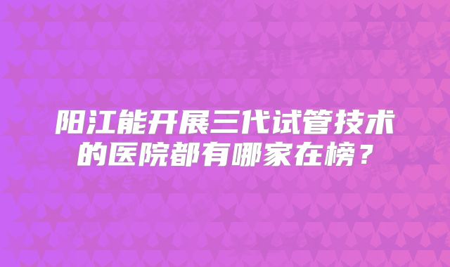 阳江能开展三代试管技术的医院都有哪家在榜？