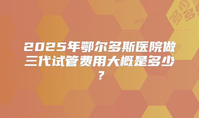 2025年鄂尔多斯医院做三代试管费用大概是多少？