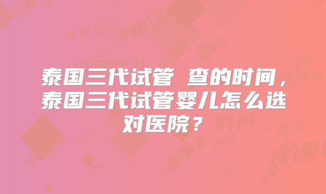 泰国三代试管嗮查的时间，泰国三代试管婴儿怎么选对医院？