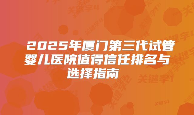 2025年厦门第三代试管婴儿医院值得信任排名与选择指南