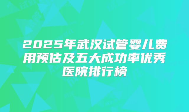 2025年武汉试管婴儿费用预估及五大成功率优秀医院排行榜