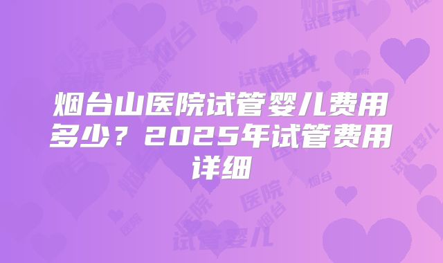 烟台山医院试管婴儿费用多少？2025年试管费用详细