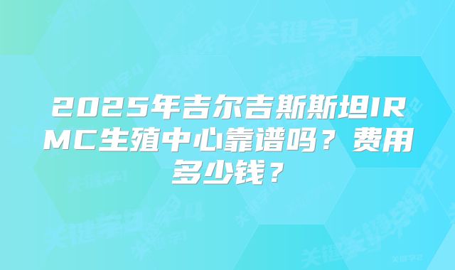 2025年吉尔吉斯斯坦IRMC生殖中心靠谱吗?费用多少钱?