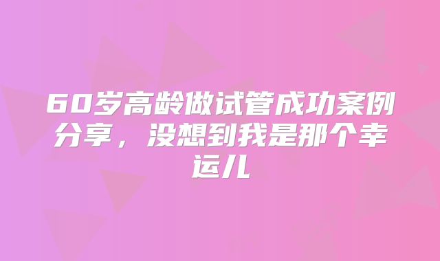 60岁高龄做试管成功案例分享，没想到我是那个幸运儿