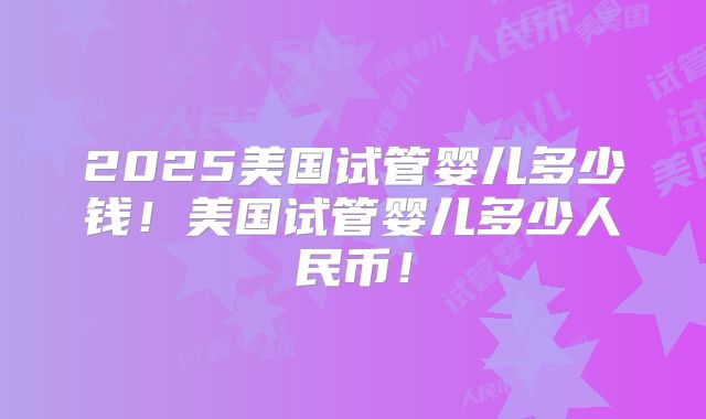 2025美国试管婴儿多少钱！美国试管婴儿多少人民币！