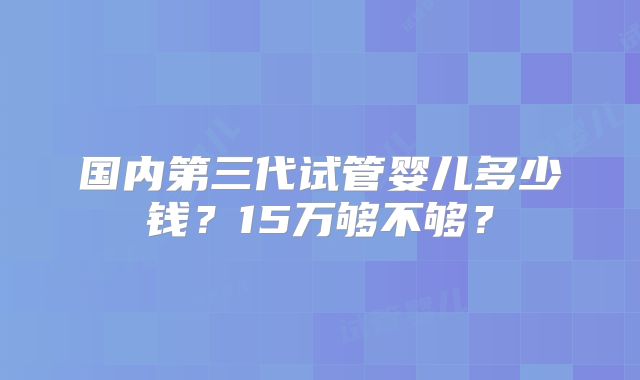国内第三代试管婴儿多少钱？15万够不够？