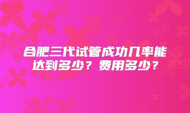 合肥三代试管成功几率能达到多少？费用多少？