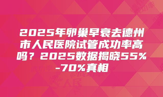 2025年卵巢早衰去德州市人民医院试管成功率高吗？2025数据揭晓55%-70%真相