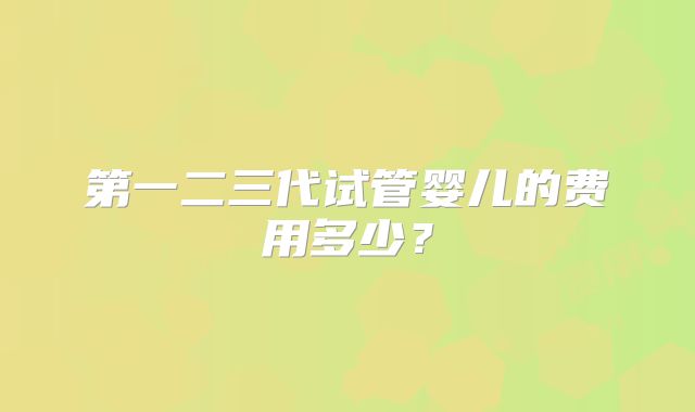 第一二三代试管婴儿的费用多少？