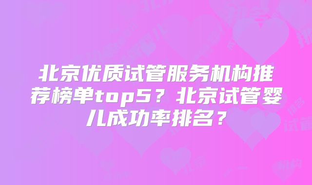 北京优质试管服务机构推荐榜单top5?北京试管婴儿成功率排名?