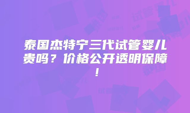 泰国杰特宁三代试管婴儿贵吗？价格公开透明保障！