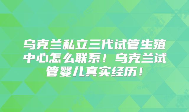 乌克兰私立三代试管生殖中心怎么联系！乌克兰试管婴儿真实经历！