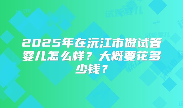 2025年在沅江市做试管婴儿怎么样？大概要花多少钱？