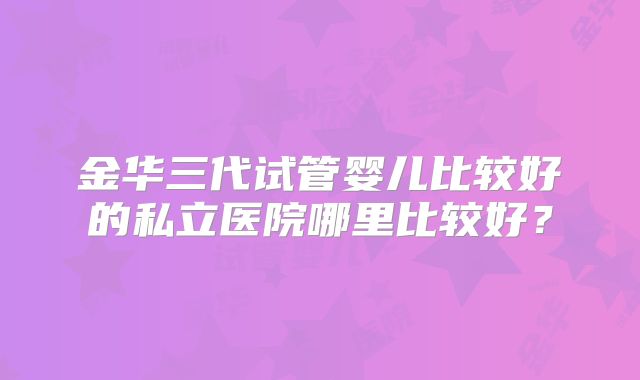 金华三代试管婴儿比较好的私立医院哪里比较好？