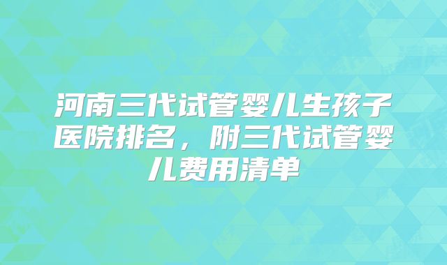 河南三代试管婴儿生孩子医院排名,附三代试管婴儿费用清单