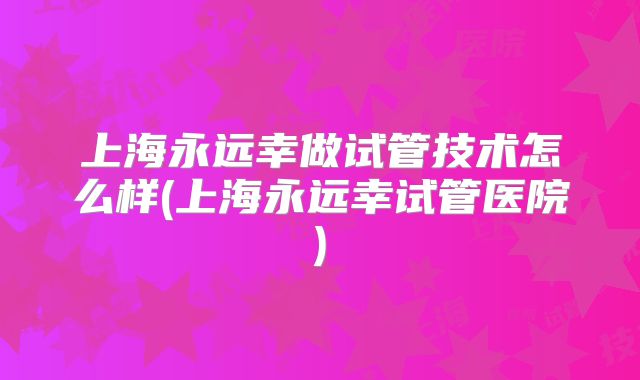 上海永远幸做试管技术怎么样(上海永远幸试管医院)