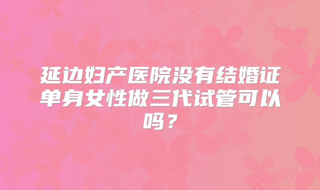 延边妇产医院没有结婚证单身女性做三代试管可以吗?