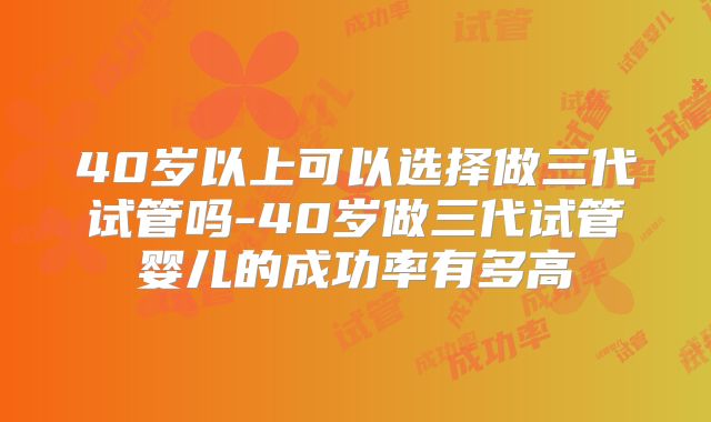 40岁以上可以选择做三代试管吗-40岁做三代试管婴儿的成功率有多高