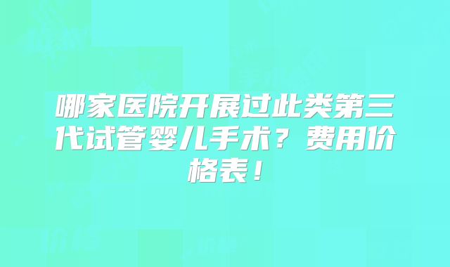 哪家医院开展过此类第三代试管婴儿手术?费用价格表!