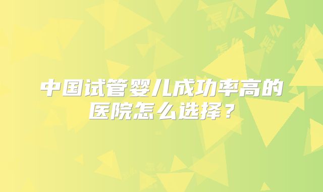 中国试管婴儿成功率高的医院怎么选择?