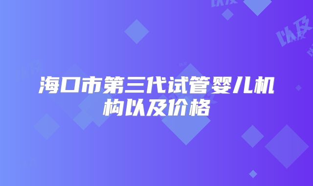 海口市第三代试管婴儿机构以及价格