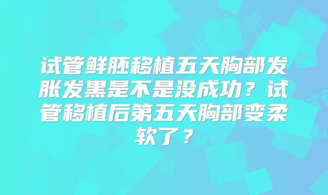 试管鲜胚移植五天胸部发胀发黑是不是没成功？试管移植后第五天胸部变柔软了？