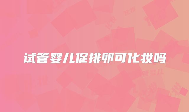 试管婴儿促排卵可化妆吗