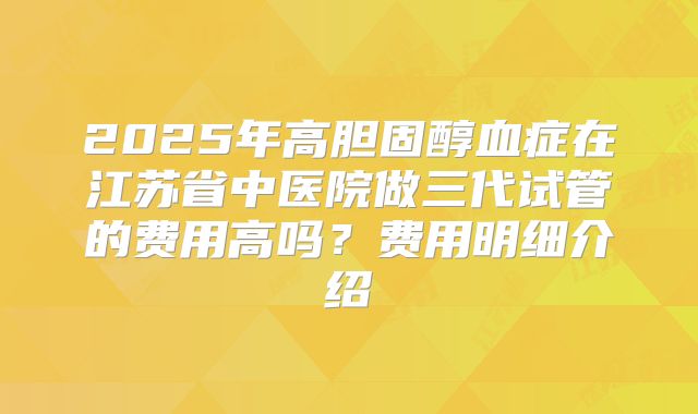 2025年高胆固醇血症在江苏省中医院做三代试管的费用高吗？费用明细介绍