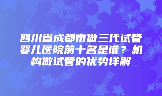 四川省成都市做三代试管婴儿医院前十名是谁?机构做试管的优势详解