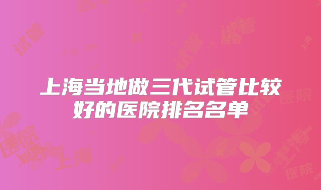 上海当地做三代试管比较好的医院排名名单