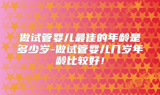 做试管婴儿最佳的年龄是多少岁-做试管婴儿几岁年龄比较好!