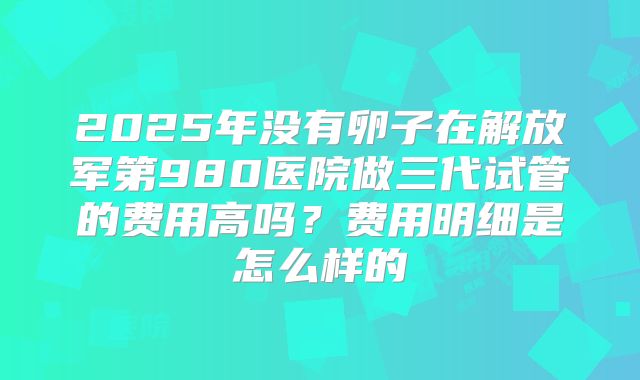 2025年没有卵子在解放军第980医院做三代试管的费用高吗？费用明细是怎么样的