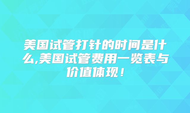 美国试管打针的时间是什么,美国试管费用一览表与价值体现!