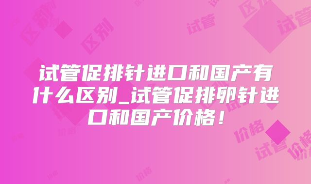 试管促排针进口和国产有什么区别_试管促排卵针进口和国产价格！