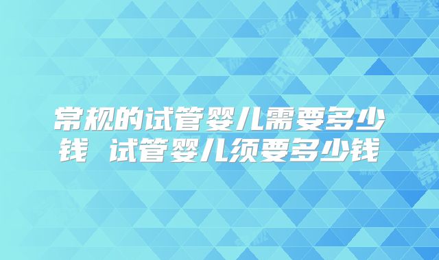 常规的试管婴儿需要多少钱 试管婴儿须要多少钱
